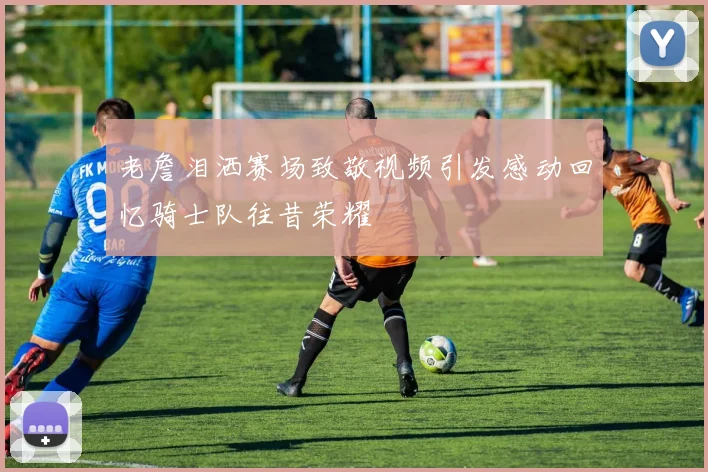 老詹泪洒赛场致敬视频引发感动回忆骑士队往昔荣耀