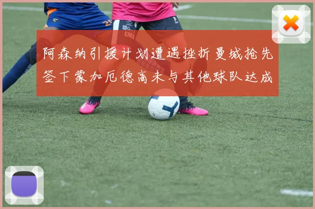 阿森纳引援计划遭遇挫折曼城抢先签下蒙加厄德高未与其他球队达成协议