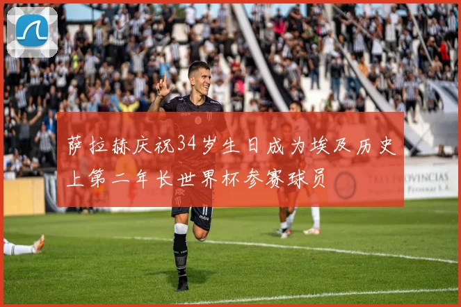 萨拉赫庆祝34岁生日成为埃及历史上第二年长世界杯参赛球员