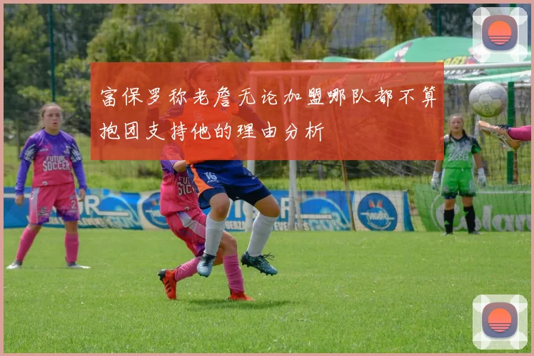富保罗称老詹无论加盟哪队都不算抱团支持他的理由分析