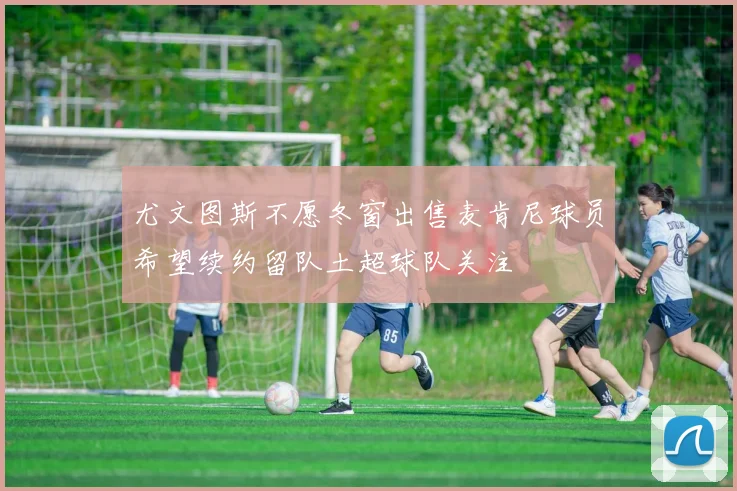 尤文图斯不愿冬窗出售麦肯尼球员希望续约留队土超球队关注