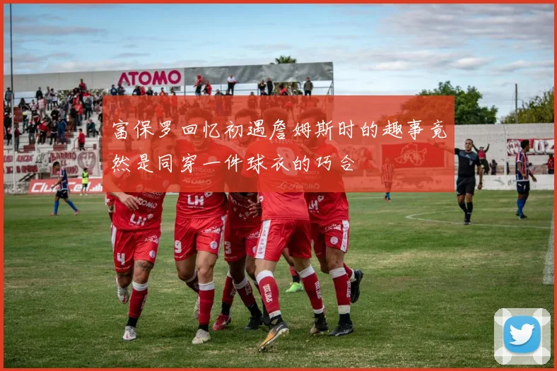富保罗回忆初遇詹姆斯时的趣事竟然是同穿一件球衣的巧合