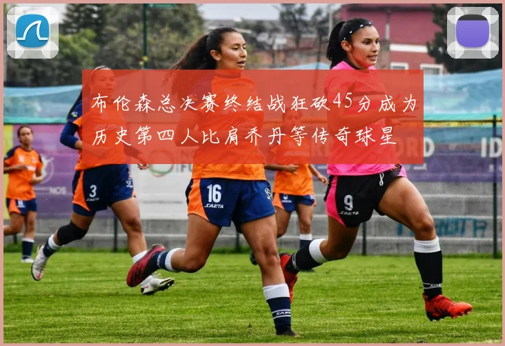 布伦森总决赛终结战狂砍45分成为历史第四人比肩乔丹等传奇球星