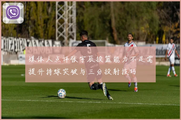 媒体人点评张宇辰投篮能力不足需提升持球突破与三分投射技巧