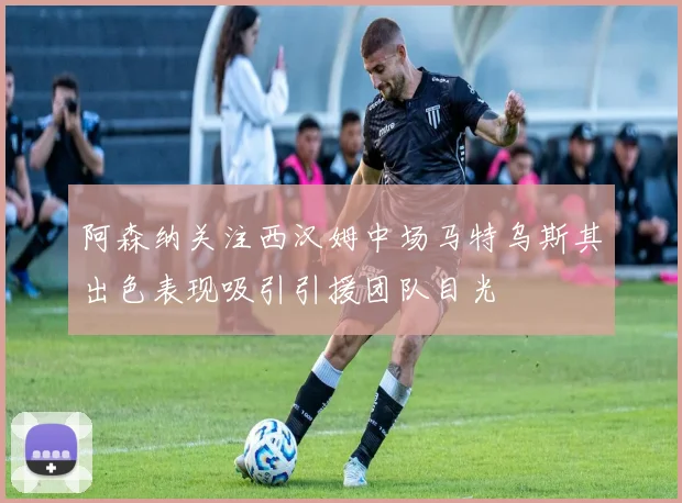 阿森纳关注西汉姆中场马特乌斯其出色表现吸引引援团队目光