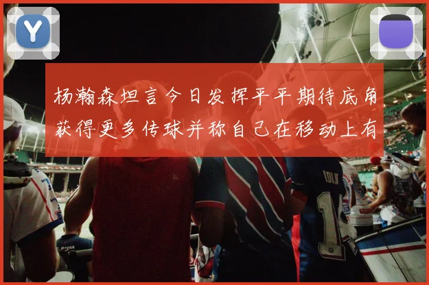 杨瀚森坦言今日发挥平平期待底角获得更多传球并称自己在移动上有所进步