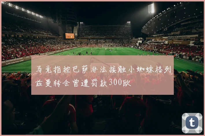 马竞指控巴萨非法接触小蜘蛛格列兹曼转会曾遭罚款300欧