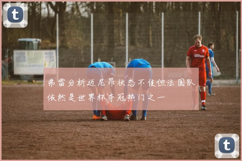 弗雷分析迈尼昂状态不佳但法国队依然是世界杯夺冠热门之一